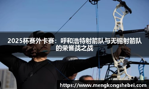 2025杯赛外卡赛：呼和浩特射箭队与无锡射箭队的荣誉战之战